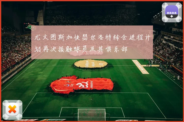 尤文图斯加快瑟尔洛特转会进程计划再次接触球员及其俱乐部