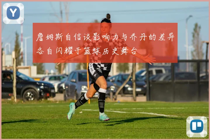 詹姆斯自信谈影响力与乔丹的差异各自闪耀于篮球历史舞台