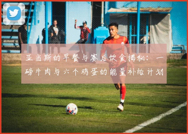 亚当斯的早餐与赛后饮食揭秘：一磅牛肉与六个鸡蛋的能量补给计划