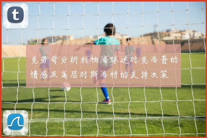克劳奇分析利物浦球迷对克洛普的情感及高层对斯洛特的支持决策