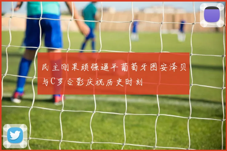 民主刚果顽强逼平葡萄牙图安泽贝与C罗合影庆祝历史时刻