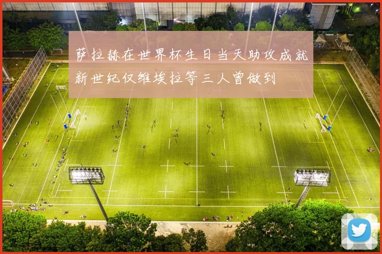 萨拉赫在世界杯生日当天助攻成就新世纪仅维埃拉等三人曾做到