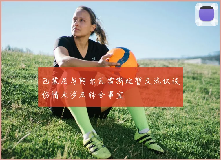 西蒙尼与阿尔瓦雷斯短暂交流仅谈伤情未涉及转会事宜