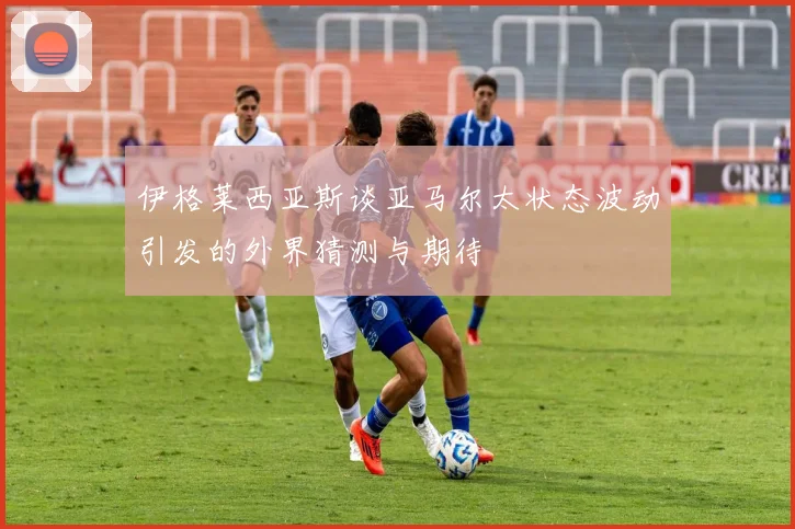 伊格莱西亚斯谈亚马尔太状态波动引发的外界猜测与期待