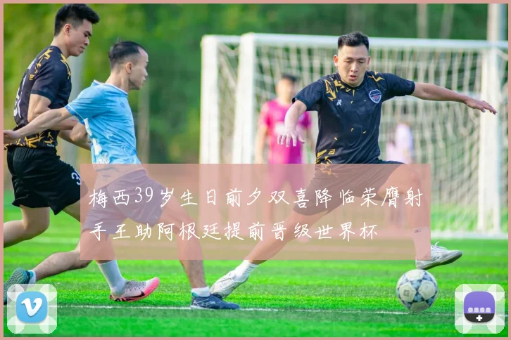 梅西39岁生日前夕双喜降临荣膺射手王助阿根廷提前晋级世界杯