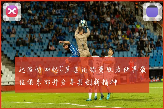 达洛特回忆C罗言论称曼联为世界最佳俱乐部并分享其创新精神