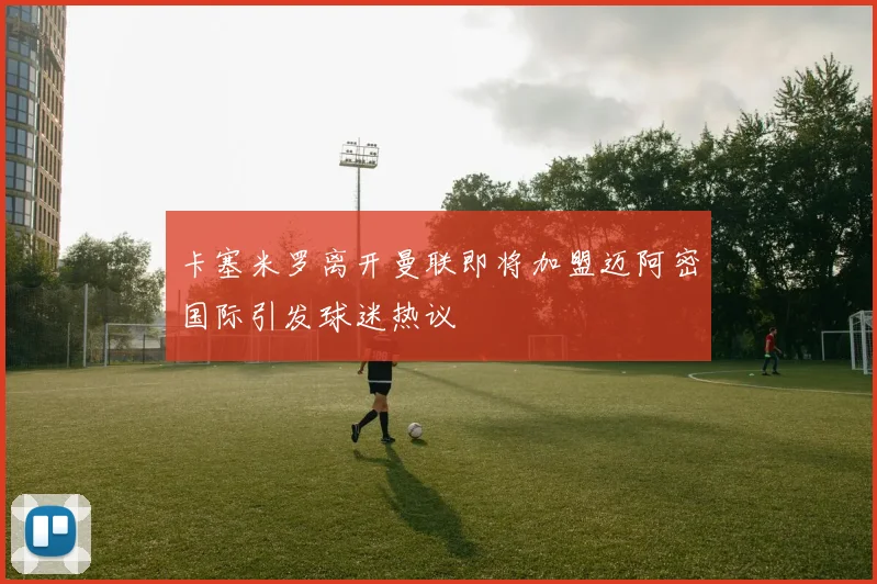 卡塞米罗离开曼联即将加盟迈阿密国际引发球迷热议