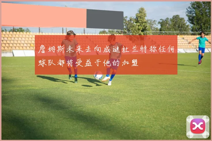 詹姆斯未来去向成谜杜兰特称任何球队都将受益于他的加盟