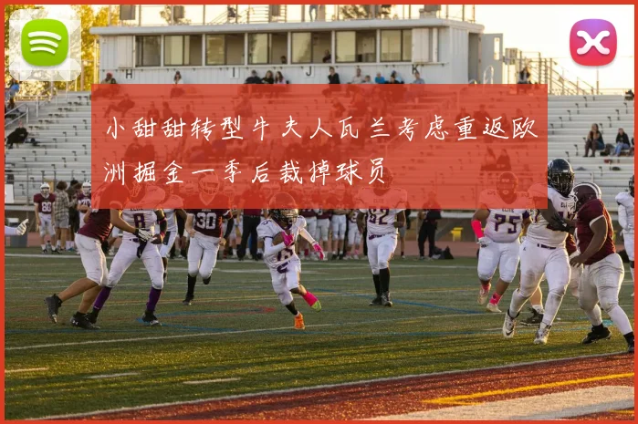 小甜甜转型牛夫人瓦兰考虑重返欧洲掘金一季后裁掉球员