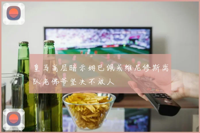 皇马高层暗示姆巴佩或维尼修斯离队老佛爷坚决不放人