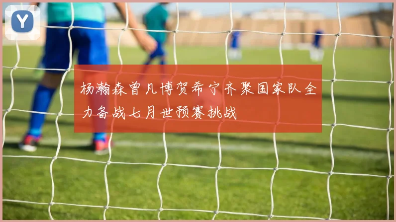杨瀚森曾凡博贺希宁齐聚国家队全力备战七月世预赛挑战