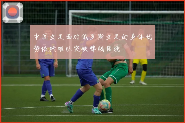 中国女足面对俄罗斯女足的身体优势依然难以突破锋线困境
