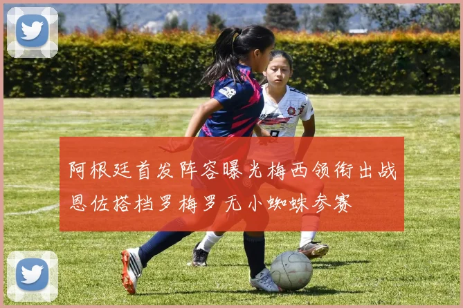阿根廷首发阵容曝光梅西领衔出战恩佐搭档罗梅罗无小蜘蛛参赛