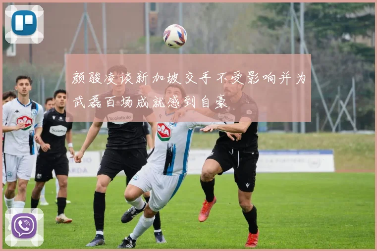 颜骏凌谈新加坡交手不受影响并为武磊百场成就感到自豪