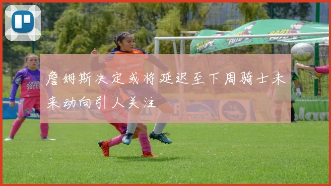 詹姆斯决定或将延迟至下周骑士未来动向引人关注