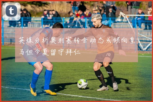 英媒分析奥利塞转会动态或倾向皇马但今夏留守拜仁