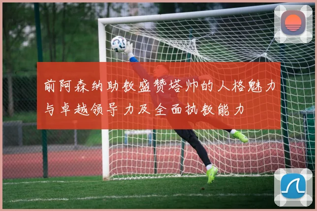 前阿森纳助教盛赞塔帅的人格魅力与卓越领导力及全面执教能力